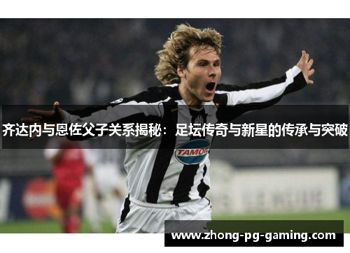 齐达内与恩佐父子关系揭秘：足坛传奇与新星的传承与突破