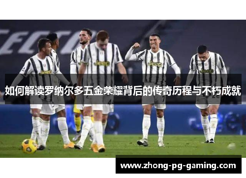 如何解读罗纳尔多五金荣耀背后的传奇历程与不朽成就