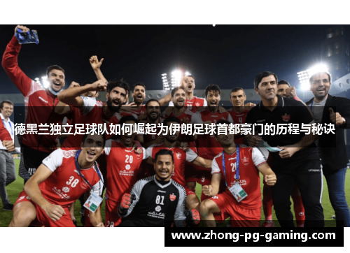 德黑兰独立足球队如何崛起为伊朗足球首都豪门的历程与秘诀